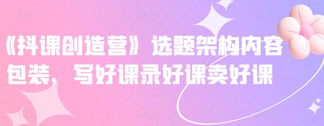 《抖课创造营》选题架构内容包装，写好课录好课卖好课-展望网