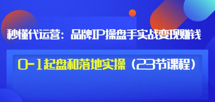 秒懂代运营：品牌IP操盘手实战赚钱，0-1起盘和落地实操（23节课程）价值199-展望网