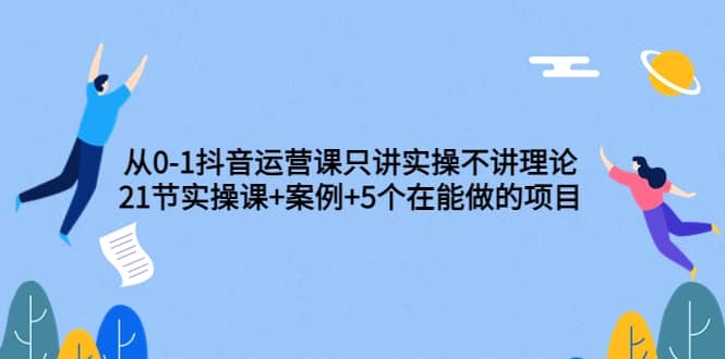 从0-1抖音运营课只讲实操不讲理论：21节实操课 案例 5个在能做的项目-展望网