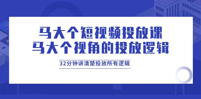 马大个短视频投放课，马大个视角的投放逻辑，32分钟讲清楚投放所有逻辑-展望网