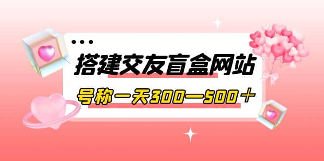 搭建交友盲盒网站，号称一天300—500＋【源码 教程】-展望网