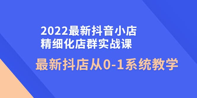 2022最新抖音小店精细化店群实战课，最新抖店从0-1系统教学-展望网