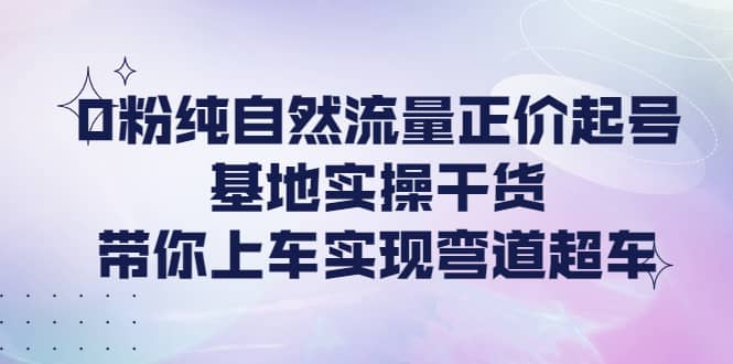 0粉纯自然流量正价起号基地实操干货，带你上车实现弯道超车-展望网