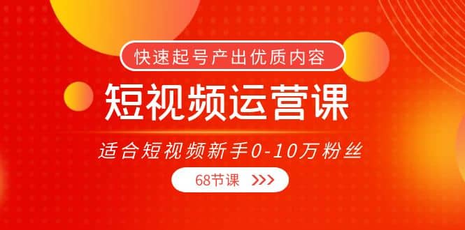 短视频运营课，适合短视频新手0-10万粉丝，快速起号产出优质内容（68节课）-展望网