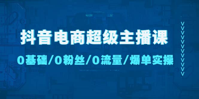 抖音电商超级主播课：0基础、0粉丝、0流量、爆单实操-展望网