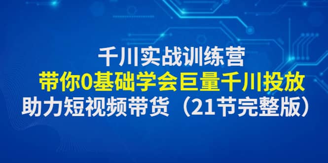 千川实战训练营：带你0基础学会巨量千川投放，助力短视频带货（21节完整版）-展望网