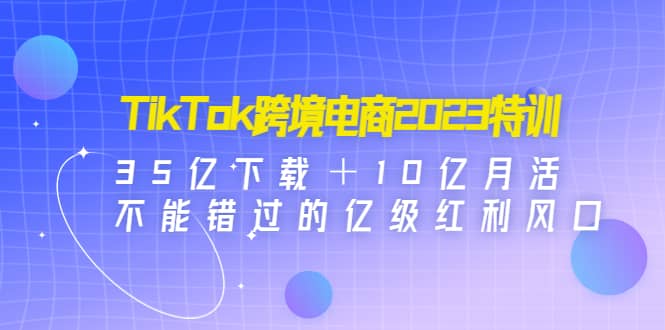TikTok跨境电商2023特训：35亿下载＋10亿月活，不能错过的亿级红利风口-展望网