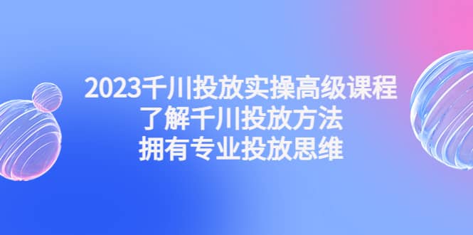 2023千川投放实操高级课程：了解千川投放方法，拥有专业投放思维-展望网