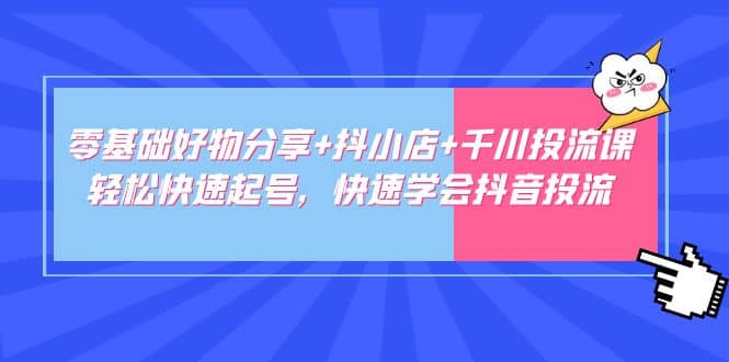 零基础好物分享 抖小店 千川投流课：轻松快速起号，快速学会抖音投流-展望网