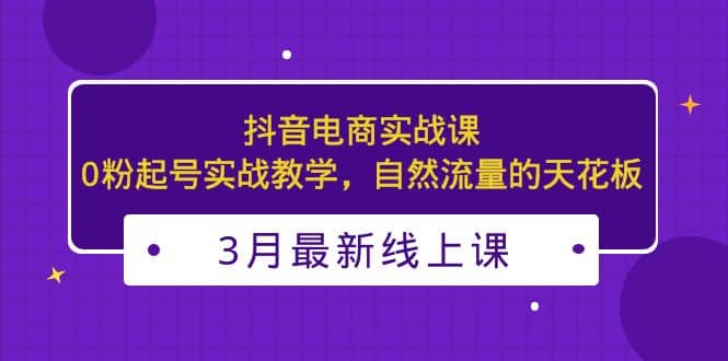 3月最新抖音电商实战课：0粉起号实战教学，自然流量的天花板-展望网