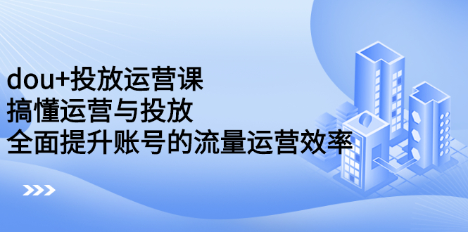 dou 投放运营课：搞懂运营与投放，全面提升账号的流量运营效率-展望网