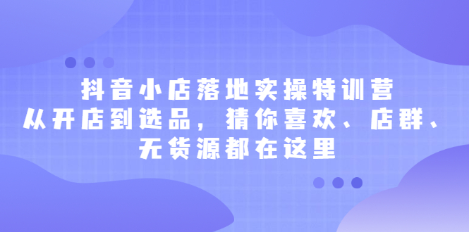 抖音小店落地实操特训营，从开店到选品，猜你喜欢、店群、无货源都在这里-展望网