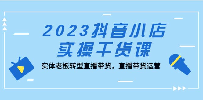 2023抖音小店实操干货课:实体老板转型直播带货,直播带货运营-展望网
