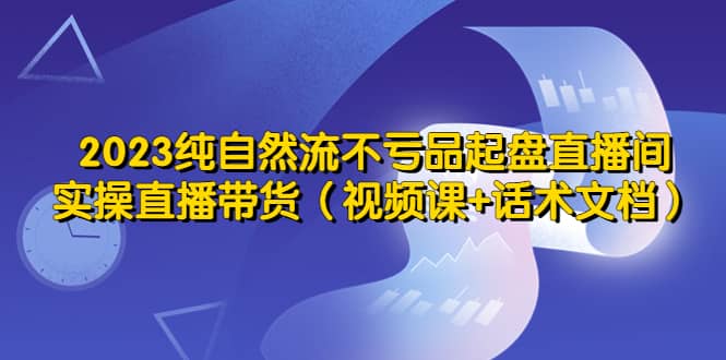 2023纯自然流不亏品起盘直播间，实操直播带货（视频课 话术文档）-展望网