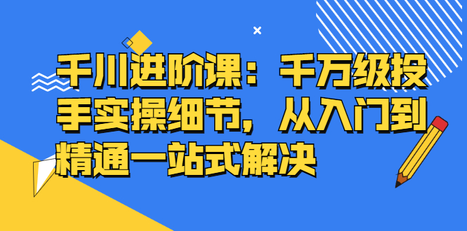 千川进阶课：千川投放细节实操，从入门到精通一站式解决-展望网