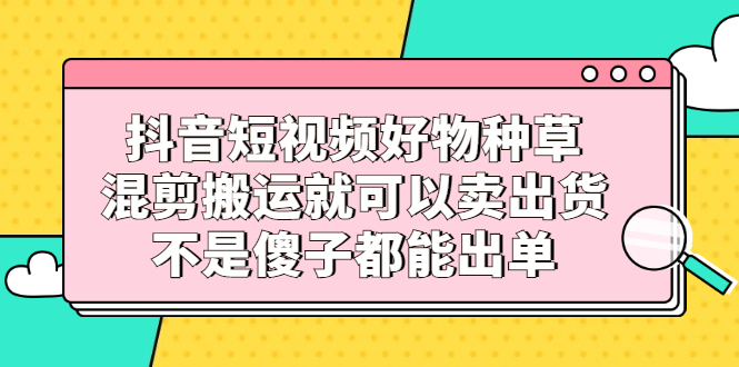 抖音短视频好物种草，混剪搬运就可以卖出货，不是傻子都能出单-展望网