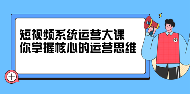 短视频系统运营大课，你掌握核心的运营思维 价值7800元-展望网