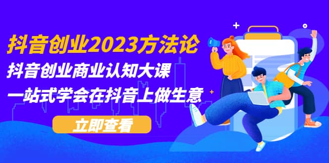 抖音创业2023方法论:抖音创业商业认知大课,一站式学会在抖音上做生意-展望网