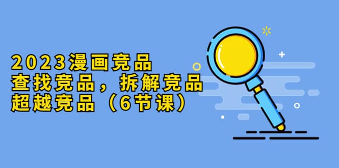 2023漫画竞品，查找竞品，拆解竞品，超越竞品（6节课）-展望网