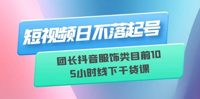 短视频日不落起号【6月11线下课】团长抖音服饰类目前10 5小时线下干货课-展望网