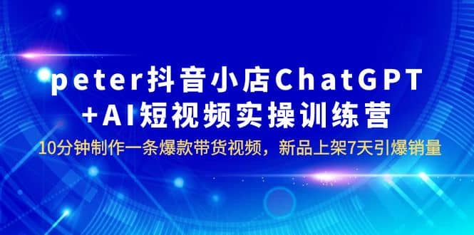 peter抖音小店ChatGPT AI短视频实训 10分钟做一条爆款带货视频 7天引爆销量-展望网