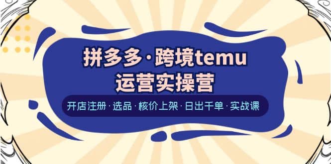 拼多多·跨境temu运营实操营：开店注册·选品·核价上架·日出千单·实战课-展望网