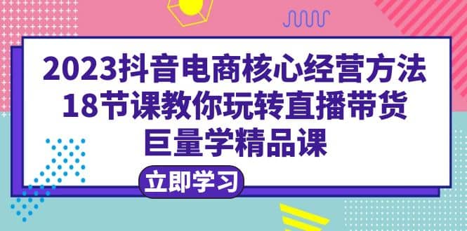 2023抖音电商核心经营方法：18节课教你玩转直播带货，巨量学精品课-展望网