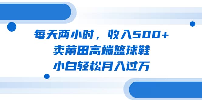 每天两小时，收入500 ，卖莆田高端篮球鞋，小白轻松月入过万（教程 素材）-展望网