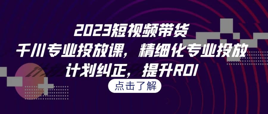 2023短视频带货-千川专业投放课，精细化专业投放，计划纠正，提升ROI-展望网