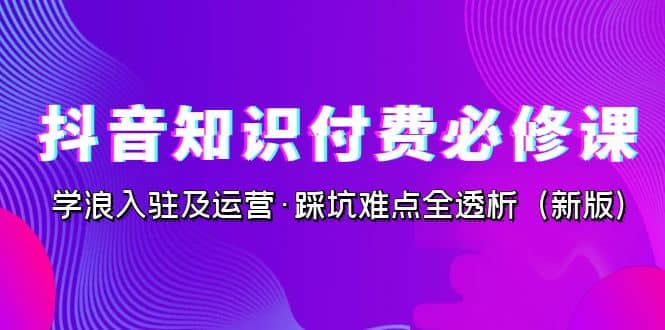 抖音·知识付费·必修课，学浪入驻及运营·踩坑难点全透析（2023新版）-展望网