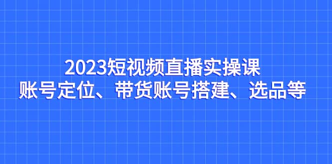 2023短视频直播实操课，账号定位、带货账号搭建、选品等-展望网