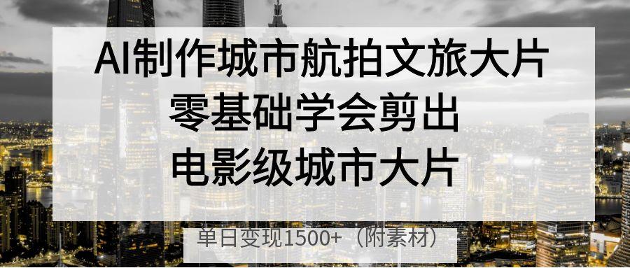 AI制作城市航拍文旅大片,零基础学会剪出电影级城市大片,单日变现1500+-展望网