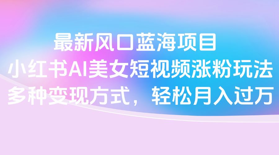 最新风口蓝海项目，小红书AI美女短视频涨粉玩法，多种变现方式轻松月入过万-展望网