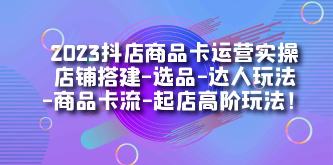 2023抖店商品卡运营实操：店铺搭建-选品-达人玩法-商品卡流-起店高阶玩玩-展望网