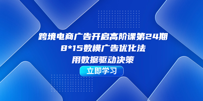 跨境电商-广告开启高阶课第24期，8*15数模广告优化法，用数据驱动决策-展望网