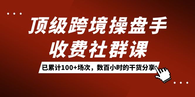 顶级跨境操盘手收费社群课：已累计100 场次，数百小时的干货分享！-展望网