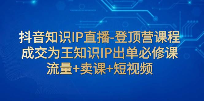 抖音知识IP直播-登顶营课程：成交为王知识IP出单必修课  流量 卖课 短视频-展望网