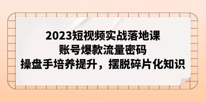 2023短视频实战落地课，账号爆款流量密码，操盘手培养提升，摆脱碎片化知识-展望网
