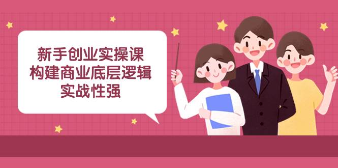 新手创业实操课：构建商业底层逻辑，实战性强（45节课）-展望网