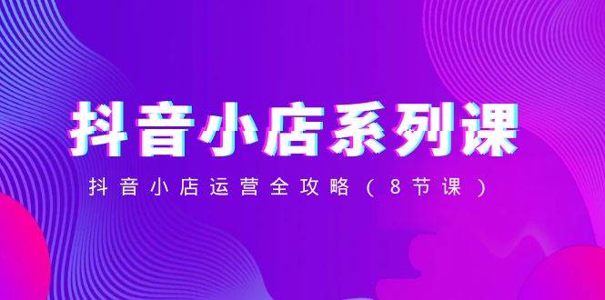 抖音小店-系列课,抖音小店运营全攻略(8节课)-展望网