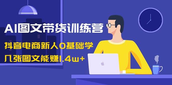 AI图文带货训练营：抖音电商新人0基础学，几张图文能赚1.4w-展望网