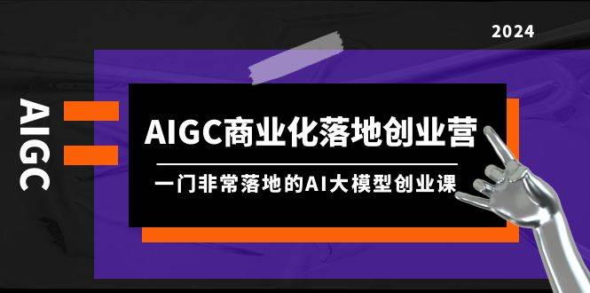 AIGC-商业化落地创业营，一门非常落地的AI大模型创业课（8节课+资料）-展望网