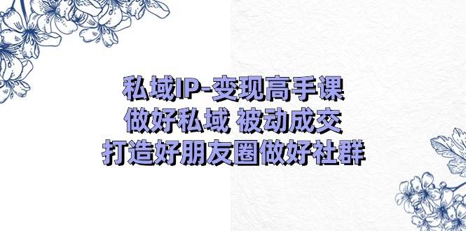 私域IP-变现高手课：做好私域 被动成交，打造好朋友圈做好社群（18节）-展望网